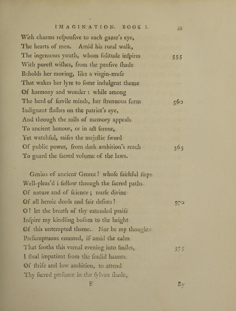 With charms refponfive to each gazer’s eye, The hearts of men. Amid his rural walk, The ingenuous youth, whom folitude infpires With pureft wifhes, from the penfive (hade Beholds her moving, like a virgin-mufe That wakes her lyre to fome indulgent theme Of harmony and wonder : while among The herd of fervile minds, her drenuous form Indignant (ladies on the patriot’s eye, And through the rolls of memory appeals To ancient honour, or in ad ferene, Yet watchful, raifes the majedic fword Of public power, from dark ambition’s reach To guard the facred volume of the laws. 3-3 555 Genius of ancient Greece ! W’hofe faithful fteps Well-pleas’d i follow through the facred paths- Of nature and of fcience ; nurfe divine Of all heroic deeds and fair defires! cyo O ! let the breath of thy extended praife Infpire my kindling bofom to the height Of this untempted theme.. Nor be my thoughts- Prefumptuous counted, if-amid the calm That fooths this vernal evening into fmiles, 5^5 I deal impatient from the fordid haunts Of drife and low ambition, to attend Thy facred prefence, in the fylvan (hade,