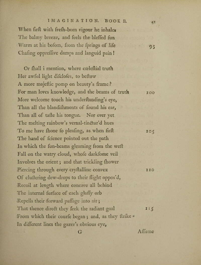 When firft with frefh-bom vigour he inhaleg The balmy breeze, and feels the bleffed fun Warm at his bofom, from the fprings of life Chafing oppreflive damps and languid pain! Or fhall i mention, where cceleftial truth Her awful light difclofes, to beftow A more majeftic pomp on beauty’s frame ? For man loves knowledge, and the beams of truth More welcome touch his underftanding’s eye, Than all the blandishments of found his ear, Than all of tafte his tongue. Nor ever yet The melting rainbow’s vernal-tin&ur’d hues To me have fhone fo pleafing, as when firft The hand of fcience pointed out the path In which the fun-beams gleaming from the weft Fall on the watry cloud, whofe darkfome veil Involves the orient; and that trickling fhower Piercing through every cryftalline convex Of cluftering dew-drops to their flight oppos’d. Recoil at length where concave all behind The internal furface of each gl-afly orb ■Repells their forward paflage into air; That thence diredt they feek the radiant goal From which their courfe began ; and, as they ftrike * In different lines the gazer’s obvious eye, G 41 95 100 105 110 115 A flu me