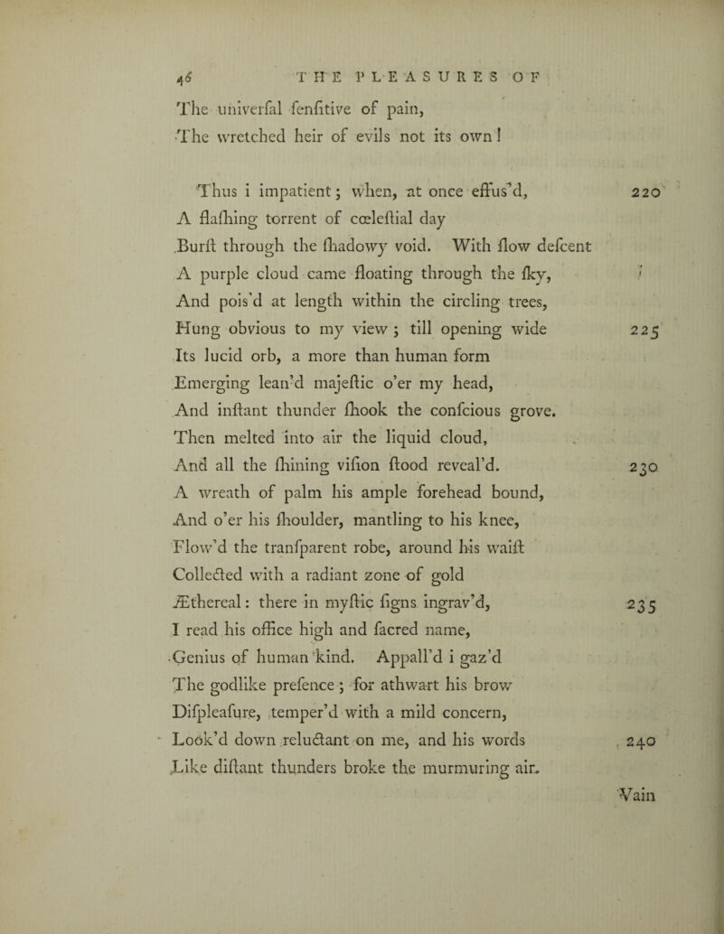 The univerfal fenhtive of pain, The wretched heir of evils not its own! Thus i impatient; when, at once effus’d, 220 A ffafhing torrent of cceleffial day Burfh through the ffiadowy void. With flow defcent A purple cloud came floating through the fky, > And pois’d at length within the circling trees, Hung obvious to my view; till opening wide 225 Its lucid orb, a more than human form Emerging lean’d majeftic o’er my head, And inftant thunder fhook the confcious grove. Then melted into air the liquid cloud, And all the fhining vffion flood reveal’d. A wreath of palm his ample forehead bound, And o’er his fhoulder, mantling to his knee, Flow’d the tranfparent robe, around his waift Colle&ed with a radiant zone of gold JEthereal: there in myffic figns ingrav’d, I read his office high and facred name, Genius qf human kind. Appall’d i gaz’d The godlike prefence ; for athwart his brow Difpleafure, temper’d with a mild concern, Look’d down reludlant on me, and his words Like diftan.t thunders broke the murmuring air. 230 235 240 Vain