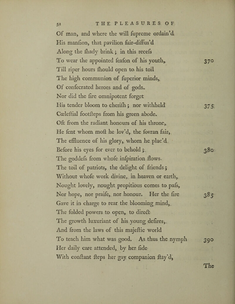 Of man, and where the will iupreme ordain’d His manfion, that pavilion fair-diffus’d Along the fhady brink; in this recefs To wear the appointed feafon of his youth,. Till riper hours fhould open to his toil The high communion of fuperior minds,. Of confecrated heroes and of gods.. Nor did the fire omnipotent forget His tender bloom to cherifh; nor withheld Coeleffial footfleps from his green abode. Oft from the radiant honours of his throne,. He fent whom mod he lov’d, the fovran fair, The effluence of his glory, whom he plac’d Before his eyes for ever to behold; The goddefs from whofe infpiration flows- The toil of patriots, the delight of friends; Without whofe work divine, in heaven or earth, Nought lovely, nought propitious comes to pafs, Nor hope, nor praife, nor honour. Her the fire Gave it in charge to rear the blooming mind. The folded powers to open, to direct The growth luxuriant of his young defires,, And from the laws of this majeflic world To teach him what was good. As thus the nymph Her daily care attended, by her fide With conftant ileps her gay companion Bay’d, 37° 375. 390 The