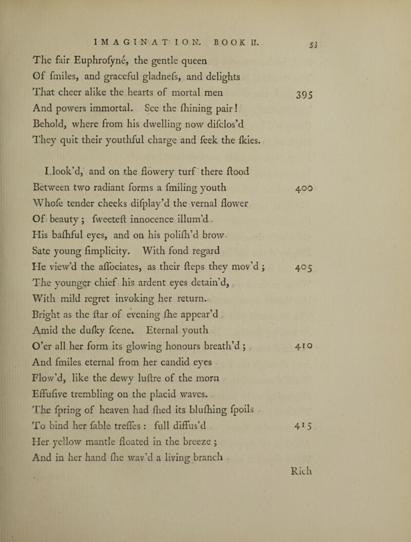 The fair Euphrofyne, the gentle queen Of fmiles, and graceful gladnefs, and delights That cheer alike the hearts of mortal men And powers immortal. See the fhining pair! Behold, where from his dwelling now difclos’d They quit their youthful charge and feek the fkies. Idook’d, and on the flowery turf there flood Between two radiant forms a fmiling youth Whofe tender cheeks difplay’d the vernal flower Of beauty ; fweeteft innocence illum’d . His balhful eyes, and on his polifh’d brow Sate young flmplicity. With fond regard He view’d the afiociates, as their fteps they mov’d ; The younger chief his ardent eyes detain’d, With mild regret invoking her return.. Bright as the ftar of evening fhe appear’d Amid the dufky fcene. Eternal youth O’ er all her form its glowing honours breath’d ; 410 And fmiles eternal from her candid eyes Flo w’d, like the dewy luflre of the mom Effuflve trembling on the placid waves. The fpring of heaven had flied its blufhing fpoils To bind her fable trefles : full diffus’d 41 5 Her yellow mantle floated in the breeze ; And in her hand (lie wav’d a living branch 55 395 400 Rich