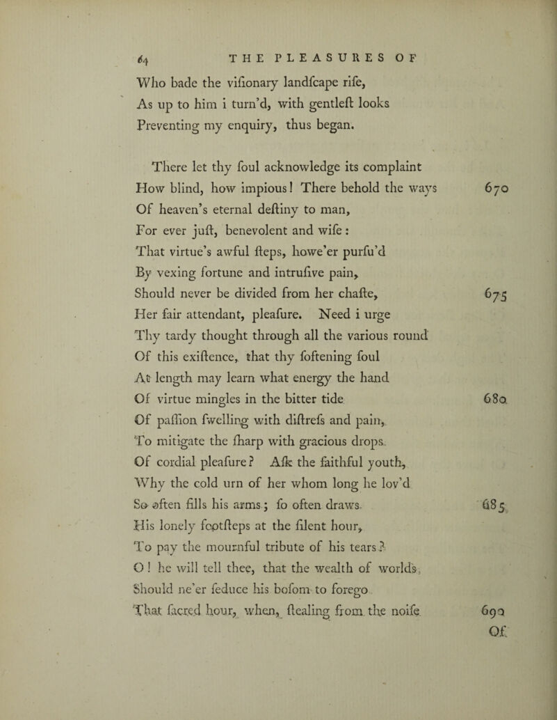 Who bade the vifionary landfcape rife, As up to him i turn’d, with gentled; looks Preventing my enquiry, thus began. There let thy foul acknowledge its complaint Plow blind, how impious! There behold the ways 670 Of heaven’s eternal deftiny to man. For ever juft, benevolent and wife : That virtue’s awful fteps, howe’er purfu’d By vexing fortune and intruftve pain. Should never be divided from her chafte. Her fair attendant, pleafure. Need i urge Thy tardy thought through all the various round Of this exiftence, that thy foftening foul At length may learn what energy the hand Of virtue mingles in the bitter tide Of paflion dwelling with diftrefs and pain, To mitigate the fharp with gracious drops Of cordial pleafure? Aik the faithful youth, Why the cold urn of her whom long he lov’d So often fills his arms; fo often draws. His lonely fcptfteps at the filent hour. To pay the mournful tribute of his tears ? O ! he will tell thee, that the wealth of world's, Should ne’er feduce his bofom to forego That facred hour, when, dealing from the noife. 6 75 68a 685 69a Of