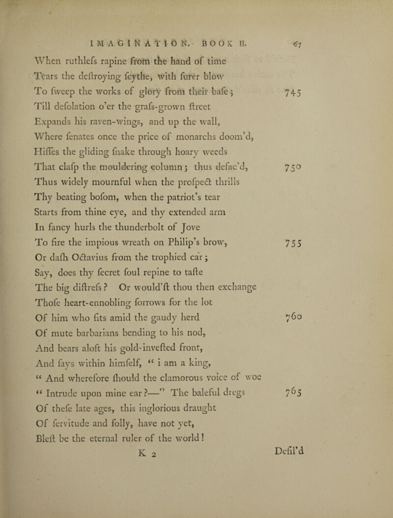 When ruthlefs rapine from the hand of time Tears the deftroying fey the, with hirer blow To fweep the works of glory from their bafe; 745 Till defolation o’er the grafs-grown ftreet Expands his raven-wings, and up the wall. Where fenates once the price of monarchs doom’d, Hiffes the gliding fnake through hoary weeds That clafp the mouldering column5 thus defac’d, 750 Thus widely mournful when the profpedt thrills Thy beating bofom, when the patriot’s tear Starts from thine eye, and thy extended arm In fancy hurls the thunderbolt of Jove To fire the impious wreath on Philip’s brow, 755 Or dafh Odtavius from the trophied car; Say, does thy fecret foul repine to tafte The big diftrefs ? Or would’ft thou then exchange Thole heart-ennobling borrows for the lot Of him who fits amid the gaudy herd 760 Of mute barbarians bending to his nod, And bears aloft his gold-invefted front, And fays within himfelf, “ i am a king, u And wherefore fliould the clamorous voice of woe “ Intrude upon mine ear?'—” The baleful dregs 7^5 Of thefe late ages, this inglorious draught Of fervitude and folly, have not yet, Bleft be the eternal ruler of the world! K 2 Defil’d