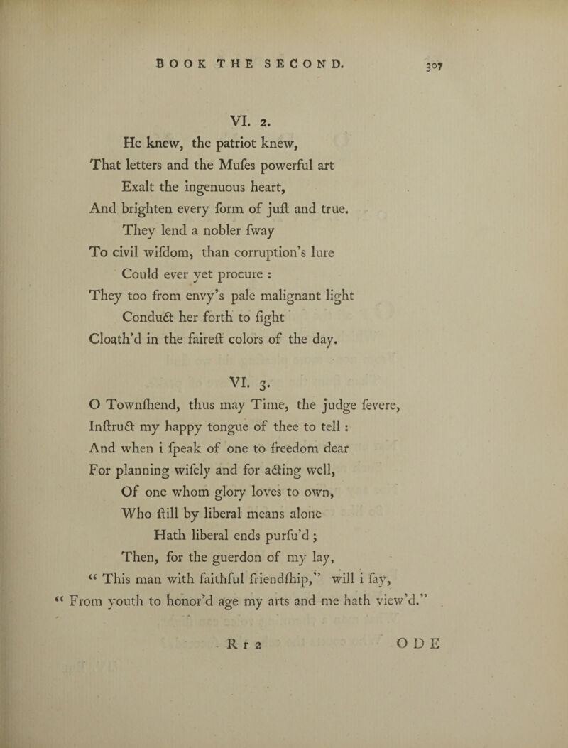 3°7 VI. 2. a He knew, the patriot knew, That letters and the Mufes powerful art Exalt the ingenuous heart, And brighten every form of juft and true. They lend a nobler fway To civil wifdom, than corruption’s lure Could ever yet procure : They too from envy’s pale malignant light Condudt her forth to fight Cloath’d in the faired colors of the day. VI. 3. O Townfhend, thus may Time, the judge fevere, Inftrudt my happy tongue of thee to tell : And when i fpeak of one to freedom dear For planning wifely and for adting well, Of one whom glory loves to own, Who dill by liberal means alone Hath liberal ends purfu’d ; Then, for the guerdon of my lay, “ This man with faithful friendfhip,” will i fay, { From youth to honor’d age my arts and me hath view’d.” Rr 2 O D E