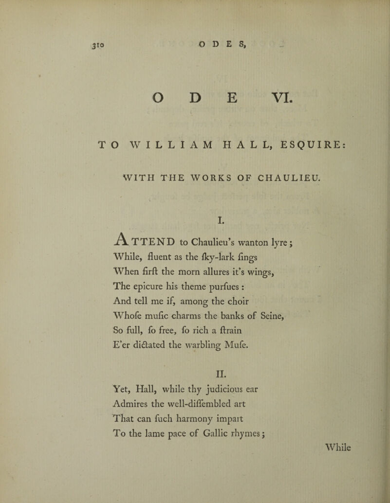 ODE VI. TO WILLIAM HALL, ESQUIRE: WITH THE WORKS OF CHAULIEU. I I. A TTEND to Chaulieu’s wanton lyre; While, fluent as the fky-lark flngs When firfl: the mom allures it’s wings, The epicure his theme purfues: And tell me if, among the choir Whofe mufic charms the banks of Seine, So full, fo free, fo rich a ftrain E’er di&ated the warbling Mufe. II. Yet, Hall, while thy judicious ear Admires the well-diflembled art That can fuch harmony impart To the lame pace of Gallic rhymes; While