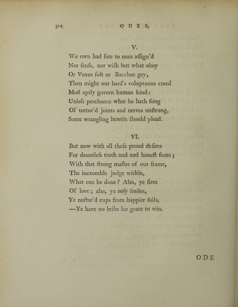 V. We own had fate to man aflign’d Nor fenfe, nor wifh but what obey Or Venus foft or Bacchus gay, Then might our bard’s voluptuous creed Mod aptly govern human kind : Unlefs perchance what he hath fung Of tortur’d joints and nerves unftrung, Some wrangling heretic fhould plead. fr , - VI. But now with all thefe proud defires For dauntlefs truth and and honefl fame ; With that ftrong mailer of our frame, The inexorable judge within, What can be done ? Alas, ye fires Of love; alas, ye rofy fmiles, Ye ne&ar’d cups from happier foils, —Ye have no bribe his grace to win.