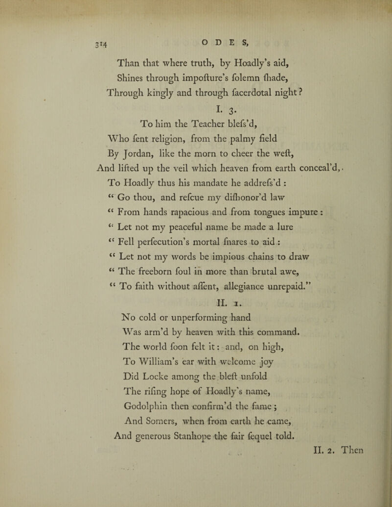 Than that where truth, by Hoadly’s aid, Shines through impofture’s folemn fhade, Through kingly and through facerdotal night ? I. 3* To him the Teacher blefs’d, Who fent religion, from the palmy field By Jordan, like the morn to cheer the weft, And lifted up the veil which heaven from earth conceal’d,. To Hoadly thus his mandate he addrefs’d : “ Go thou, and refcue my difhonor’d law “ From hands rapacious and from tongues impure: 61 Let not my peaceful name be made a lure <c Fell perfecution’s mortal fnares to aid : u Let not my words be impious chains to draw “ The freeborn foul in more than brutal awe, “To faith without affent, allegiance unrepaid.” II. 3. No cold or unperforming hand Was arm’d by heaven with this command. The world foon felt it: and, on high, To William’s ear with welcome joy Did Locke among the bleft unfold The rifing hope of Hoadly’s name, Godolphin then confirm’d the fame; And Somers, when from earth he came, And generous Stanhope the fair fequel told. II. 2. Then