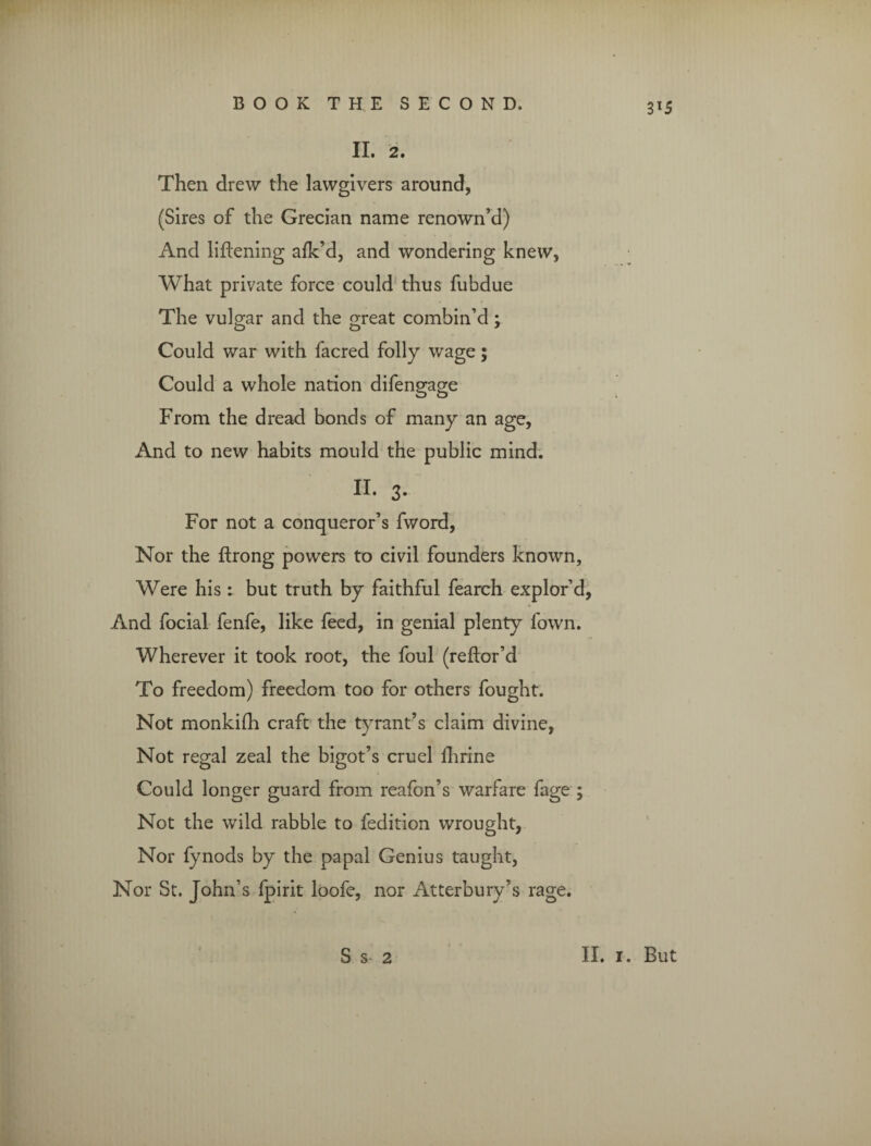 3X5 II. 2. Then drew the lawgivers around, (Sires of the Grecian name renown’d) And liftening afk’d, and wondering knew, What private force could thus fubdue The vulgar and the great combin’d; Could war with facred folly wage; Could a whole nation difengage From the dread bonds of many an age, And to new habits mould the public mind. II. 3. For not a conqueror’s fword, Nor the ftrong powers to civil founders known. Were his: but truth by faithful fearch explor’d, And focial fenfe, like feed, in genial plenty fown. Wherever it took root, the foul (reflor’d To freedom) freedom too for others fought. Not monkiih craft the tyrant’s claim divine, Not regal zeal the bigot’s cruel ihrine Could longer guard from reafon’s warfare fage ; Not the wild rabble to fedition wrought, Nor fynods by the papal Genius taught, Nor St. John’s fpirit loofe, nor Atterbury’s rage.