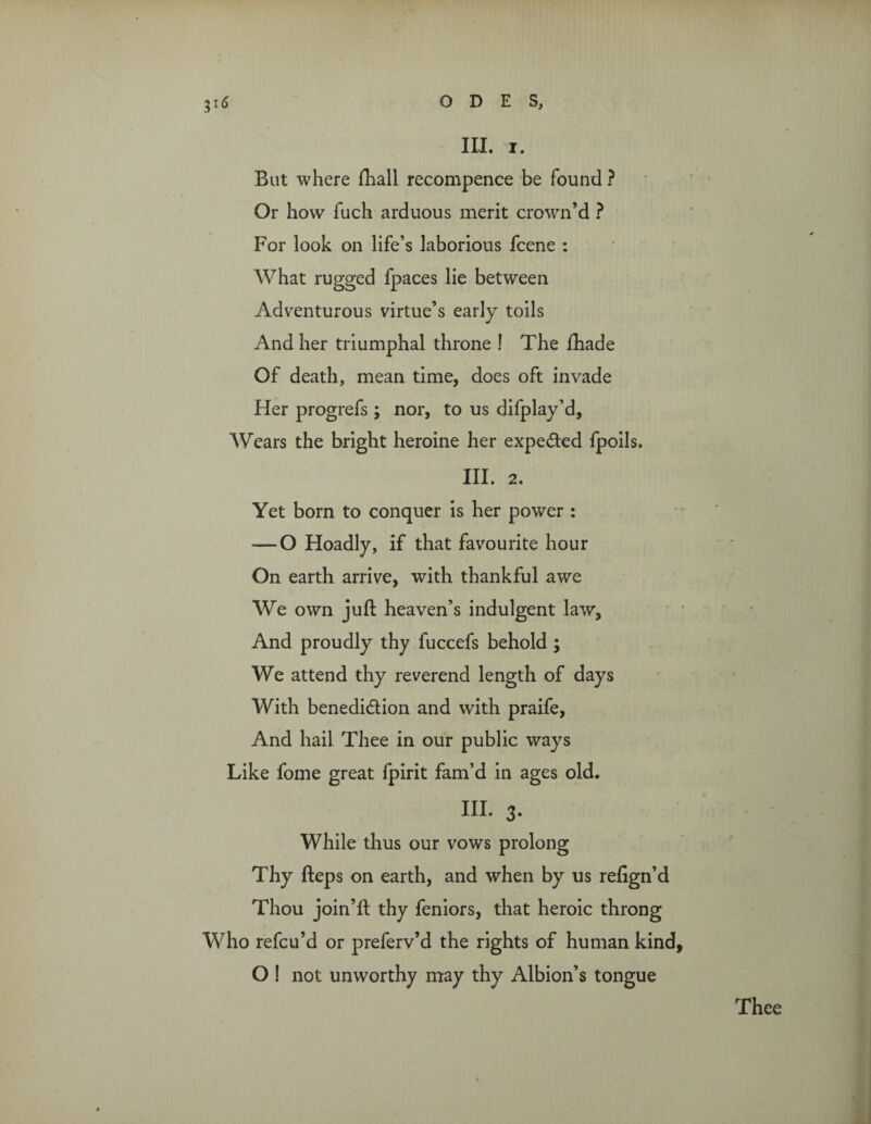 But where (hall recompence be found ? Or how fuch arduous merit crown’d ? For look on life’s laborious fcene : What rugged fpaces lie between Adventurous virtue’s early toils And her triumphal throne ! The fhade Of death, mean time, does oft invade Her progrefs ; nor, to us difplay’d, ‘Wears the bright heroine her expected fpoils. III. 2. Yet born to conquer is her power : *—O Hoadly, if that favourite hour On earth arrive, with thankful awe We own juft heaven’s indulgent law. And proudly thy fuccefs behold ; We attend thy reverend length of days With benediction and with praife. And hail Thee in our public ways Like fome great fpirit fam’d in ages old. III. 3. While thus our vows prolong Thy fteps on earth, and when by us relign’d Thou join’ll thy feniors, that heroic throng Who refcu’d or preferv’d the rights of human kind O ! not unworthy may thy Albion’s tongue