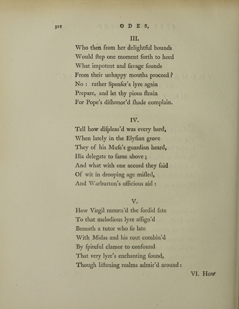 III. Who then from her delightful bounds Would Step one moment forth to heed What impotent and favage founds From their unhappy mouths proceed ? No : rather Spenfer’s lyre again Prepare, and let thy pious Strain For Pope’s dishonor’d Shade complain. IV. Tell how difpleas’d was every bard. When lately in the Elyfian grove They of his Mufe’s guardian heard. His delegate to fame above; And what with one accord they faid Of wit in drooping age milled, And Warburton’s officious aid : V. How Virgil mourn’d the fordid fate To that melodious lyre affign’d Beneath a tutor who fo late With Midas and his rout combin’d By Spiteful clamor to confound That very lyre’s enchanting found, Though liftening realms admir’d around: