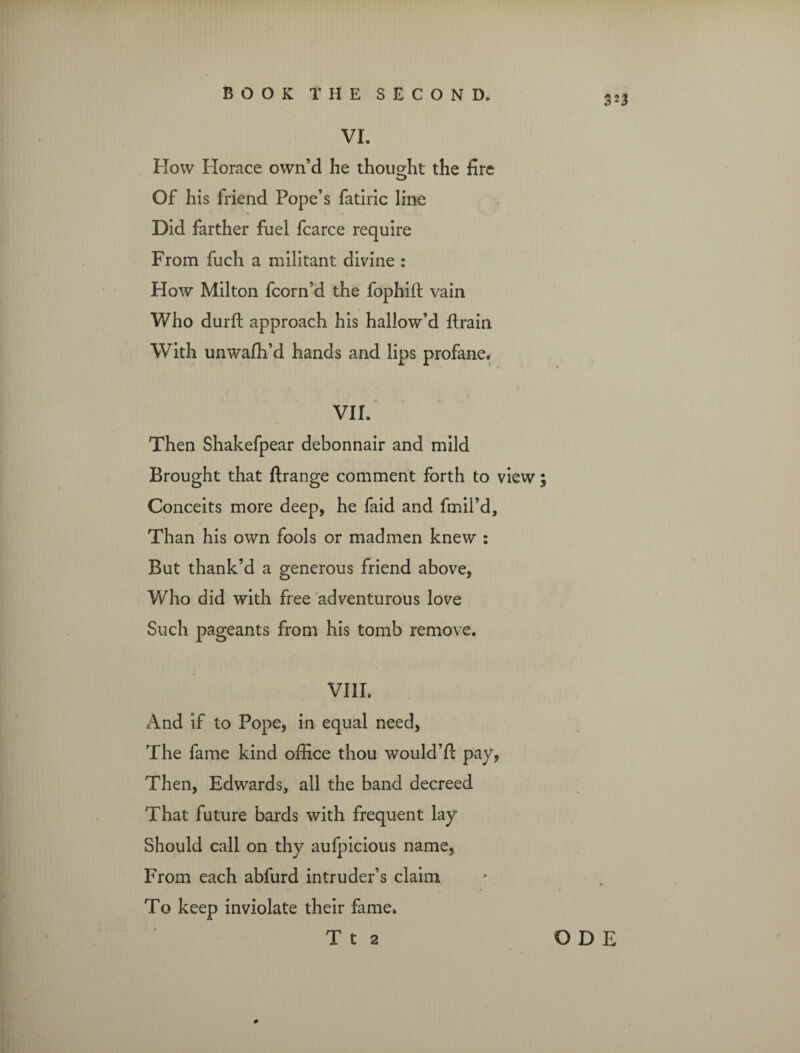 VI. How Horace own’d he thought the fire Of his friend Pope’s fatiric line Did farther fuel fcarce require From fuch a militant divine : How Milton fcorn’d the fophilt vain Who durft approach his hallow’d {train With unwafh’d hands and lips profane* VII. Then Shakefpear debonnair and mild Brought that ftrange comment forth to view ; Conceits more deep, he faid and fmil’d. Than his own fools or madmen knew : But thank’d a generous friend above, Who did with free adventurous love Such pageants from his tomb remove. VIII. And if to Pope, in equal need, The fame kind office thou would’!} pay, Then, Edwards, all the band decreed That future bards with frequent lay Should call on thy aufpicious name. From each abfurd intruder’s claim To keep inviolate their fame. #