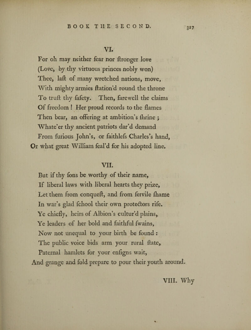 VI. For oh may neither fear nor ftronger love (Love, by thy virtuous princes nobly won) Thee, laft of many wretched nations, move. With mighty armies ftation’d round the throne To truft thy fafety. Then, farewell the claims Of freedom ! Her proud records to the flames Then bear, an offering at ambition’s flirine ; Whate’er thy ancient patriots dar’d demand From furious John’s, or faithlefs Charles’s hand, Or what great William feal’d for his adopted line. VII. But if thy fons be worthy of their name, If liberal laws with liberal hearts they prize, Let them from conqueft, and from fervile fliame In war’s glad fchool their own protedtors rife. Ye chiefly, heirs of Albion’s cultur’d plains, Ye leaders of her bold and faithful fwains, Now not unequal to your birth be found : The public voice bids arm your rural ftate,. Paternal hamlets for your enffgns wait, And grange and fold prepare to pour their youth around.