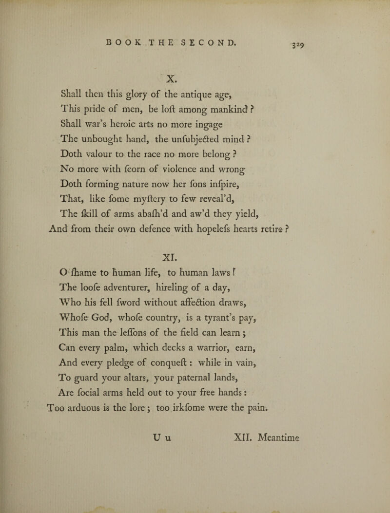 329 X. Shall then this glory of the antique age, This pride of men, be loft among mankind? Shall war’s heroic arts no more ingage The unbought hand, the unfubjedted mind ? Doth valour to the race no more belong ? No more with fcorn of violence and wrong Doth forming nature now her fons inlpire, That, like fome myftery to few reveal’d, The ikill of arms abafh’d and aw’d they yield, And from their own defence with hopelefs hearts retire ? XL O fiiame to human life, to human laws f The loofe adventurer, hireling of a day, Who his fell fword without affedtion draws, Whofe God, whofe country, is a tyrant’s pay, This man the lefions of the field can learn; Can every palm, which decks a warrior, earn, And every pledge of conqueft : while in vain, To guard your altars, your paternal lands, Are focial arms held out to your free hands: Too arduous is the lore; too irkfome were the pain. U u XII. Meantime