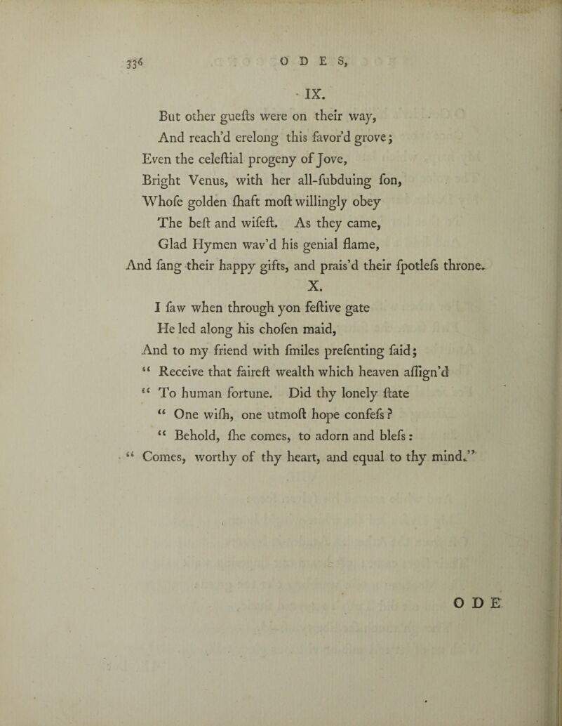 * IX. But other guefts were on their way, And reach'd erelong this favor’d grove; Even the celeftial progeny of Jove, Bright Venus, with her all-fubduing fon, Whofe golden fhaft moft willingly obey The belt and wifeft. As they came, Glad Hymen wav’d his genial flame. And fang their happy gifts, and prais’d their fpotlefs throne. X. I faw when through yon feftive gate He led along his chofen maid, And to my friend with fmiles prefenting faid; “ Receive that fairefl: wealth which heaven aflign’d <c To human fortune. Did thy lonely ftate “ One wifh, one utmoft hope confefs ? “ Behold, fhe comes, to adorn and blefs: u Comes, worthy of thy heart, and equal to thy mind*” O D £