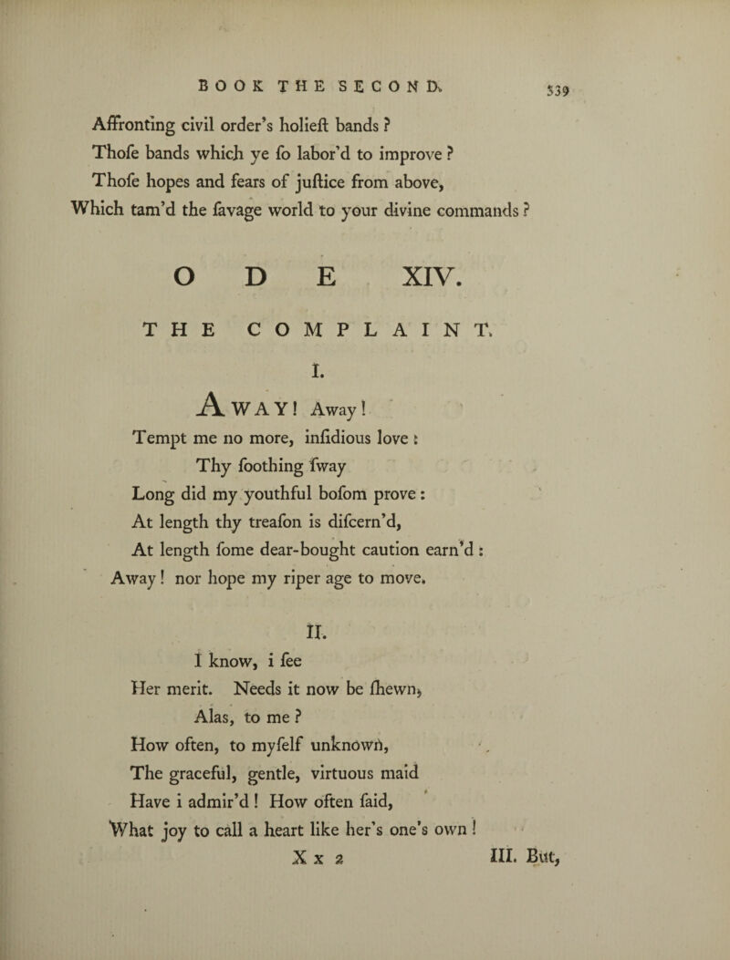 $39 Affronting civil order’s holieft bands ? Thofe bands which ye To labor’d to improve ? Thofe hopes and fears of juftice from above, Which tam’d the favage world to your divine commands ? ODE XIV. THE COMPLAINT, I. A WAY! Away! Tempt me no more, infidious love : Thy foothing fway Long did my youthful bofom prove: At length thy treafon is difcern’d, At length fome dear-bought caution earn’d : Away! nor hope my riper age to move. II. I know, i fee Her merit. Needs it now be fhewn, Alas, to me ? How often, to myfelf unknown, The graceful, gentle, virtuous maid Have i admir’d ! How often faid, What joy to call a heart like her’s one’s own !