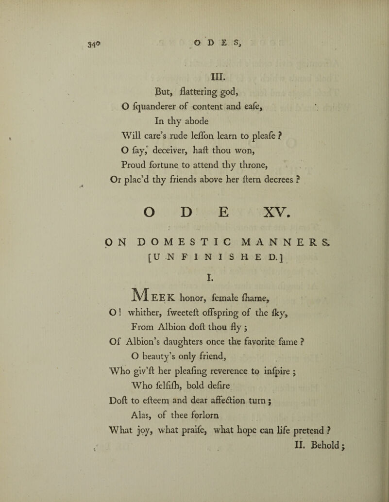 34® O D E S, III. But, flattering god, O fquanderer of content and eafe. In thy abode Will care’s rude leflon learn to pleafe ? O fay, deceiver, haft thou won, Proud fortune to attend thy throne, Or plac’d thy friends above her ftern decrees ? ODE XV. ON DOMESTIC MANNERS. [U .N F I N I S H E D.] I. M EEK honor, female fhame, O ! whither, fweeteft offspring of the fky. From Albion doft thou fly ; Of Albion’s daughters once the favorite fame ? O beauty’s only friend. Who giv’ft her pleafing reverence to infpire ; Who felfifh, bold deflre Doft to efteem and dear affedtion turn ; Alas, of thee forlorn What joy, what praife, what hope can life pretend ?