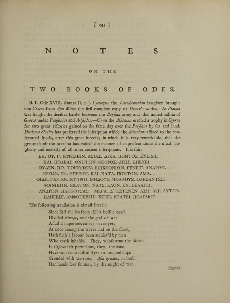 NOTES ON THE TWO BOOKS OF ODES. B. I.. Ode XVIII. Stanza II. 2.]• Lycurgus the Lacedemonian lawgiver brought into Greece from Afia Minor the firfl complete copy of Homer's works.At Platcea Was fought the decifive battle between the Perfian army and the. united militia of Greece under. Paufanias and Arijlides.—Cimon the Athenian ere&ed a trophy in Cyprus for two great victories gained on the fame day over the Perfians by fea and land. Diodorus Siculuspreferved the infeription which the Athenians affixed to the con- fecrated fpoils,., after this great fuccefs; in which it is very remarkable, that the greatnefs of the occaCon has railed the manner of expreflion above the ufual fim* glicity and modefty of all other ancient inferiptions. It is this: EH. OT. r. ETPmiHN. ASIAX. AIXA. riONTOS. ENEIME. KAI. ITOAEA2. 0NHTHN. 0OTPO2. APH2. EIIEXEI.. OTAEN. nn. TOIOTTON.,EniX0ONIflN. TENET’. ANAPflN. EPTON. EN. HTIEIPm. KAI. KATA. nONTON. AMA. OIAE.TAP. EN. KTnPni. MHAOTS. nOAAOTS. OAE2ANTE2. <K)INIKflN. EKATON. NATS. EAON. EN. nEAATEI. ANAPflN. IIAH0OT2A2. META. A\ E2TENEN. AXIS. TIT. ATT.flN. nAHTEIS’. AMOOTEPAI2. XEPSI. KPATEI. nOAEMOT. The following tranflation is almofl: literal: Since firfl; the fea from Afia's hoftile coafll Divided Europe, and the god of war AfTail’d imperious cities; never yet. At once among the waves and on the flrore. Hath fuch a labour been atchiev’d by men Who earth inhabit. They, whofe arms the Medes In Cyprus felt pernicious, they, the fame, Have won from ikilful Pyre, an .hundred fliips Grouded with warriors. Afia groans, in both Her. hands fore fmitten, by the might of war. Stanza