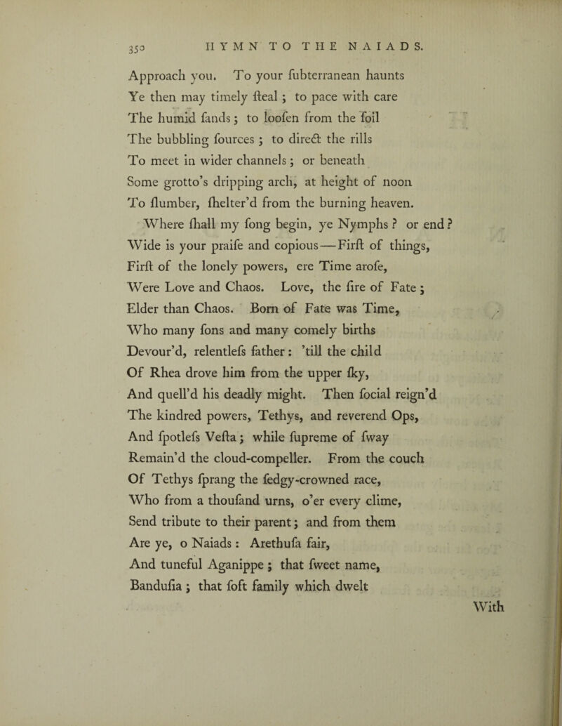 Approach you. To your fubterranean haunts Ye then may timely Heal ; to pace with care The humid fands; to loofen from the foil The bubbling fources ; to direct the rills To meet in wider channels; or beneath Some grotto’s dripping arch, at height of noon To Humber, fhelter’d from the burning heaven. Where fhall my fong begin, ye Nymphs ? or end ? Wide is your praife and copious—Firft of things, Fil'd; of the lonely powers, ere Time arofe, Were Love and Chaos. Love, the (ire of Fate ; Elder than Chaos. Bom of Fate was Time, Who many fons and many comely births Devour’d, relentlefs father : ’till the child Of Rhea drove him from the upper {ky, And quell’d his deadly might. Then focial reign’d The kindred powers, Tethys, and reverend Ops, And fpotlefs Vefla; while fupreme of fway Remain’d the cloud-compeller. From the couch Of Tethys fprang the fedgy-crowned race, Who from a thoufand urns, o’er every clime, Send tribute to their parent; and from them Are ye, o Naiads: Arethufa fair, And tuneful Aganippe ; that fweet name, Banduha ; that foft family which dwelt With