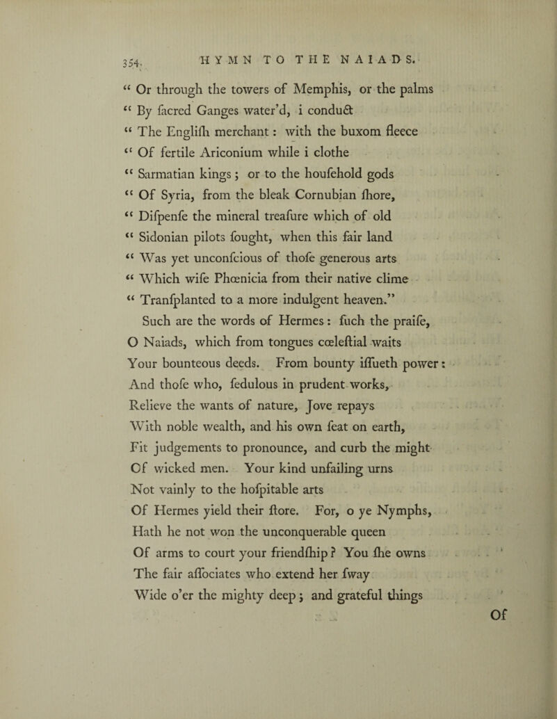 “ Or through the towers of Memphis, or the palms <£ By facred Ganges water’d, i conduct “ The Englifh merchant: with the buxom fleece <£ Of fertile Ariconium while i clothe ££ Sarmatian kings; or to the houfehold gods <£ Of Syria, from the bleak Cornubian fliore, <£ Difpenfe the mineral treafure which of old “ Sidonian pilots fought, when this fair land “ Was yet unconfcious of thofe generous arts “ Which wife Phoenicia from their native clime “ Tranfplanted to a more indulgent heaven.” Such are the words of Hermes : fuch the praife, O Naiads, which from tongues cceleftial waits Your bounteous deeds. From bounty iflueth power And thofe who, fedulous in prudent works. Relieve the wants of nature, Jove repays With noble wealth, and his own feat on earth, Fit judgements to pronounce, and curb the might Cf wicked men. Your kind unfailing urns Not vainly to the hofpitable arts Of Hermes yield their flore. For, o ye Nymphs, Hath he not won the unconquerable queen Of arms to court your friendship ? You flie owns The fair aflbciates who extend her fway Wide o’er the mighty deep; and grateful tilings