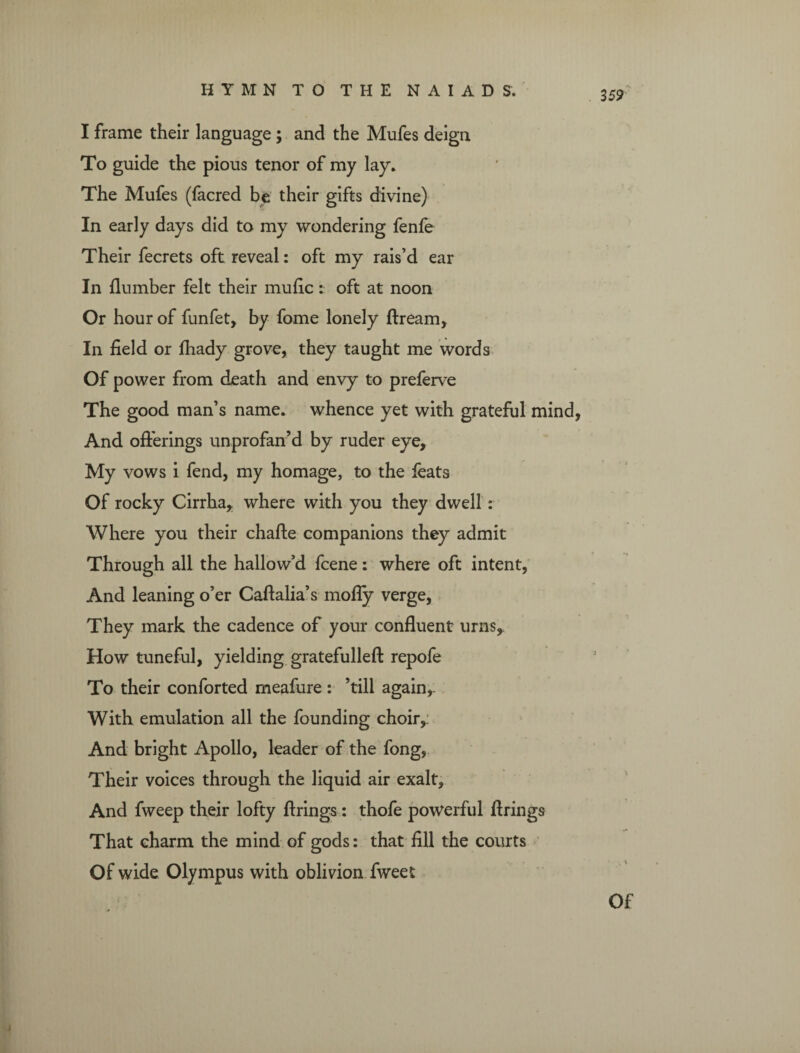 3 59 I frame their language; and the Mufes deign To guide the pious tenor of my lay. The Mufes (facred be their gifts divine) In early days did to my wondering fenfe Their fecrets oft reveal: oft my rais’d ear In dumber felt their mufic: oft at noon Or hour of funfet, by fome lonely flream. In field or fhady grove, they taught me words Of power from death and envy to preferve The good man’s name, whence yet with grateful mind, And offerings unprofan’d by ruder eye. My vows i fend, my homage, to the feats Of rocky Cirrha, where with you they dwell: Where you their chafte companions they admit Through all the hallow’d fcene: where oft intent, And leaning o’er Caftalia’s mofly verge, They mark the cadence of your confluent urns. How tuneful, yielding gratefulleft repofe To their conforted meafure : ’till again,. With emulation all the founding choir,: And bright Apollo, leader of the fong, Their voices through the liquid air exalt. And fweep their lofty firings: thofe powerful firings That charm the mind of gods: that fill the courts Of wide Olympus with oblivion fweet Of