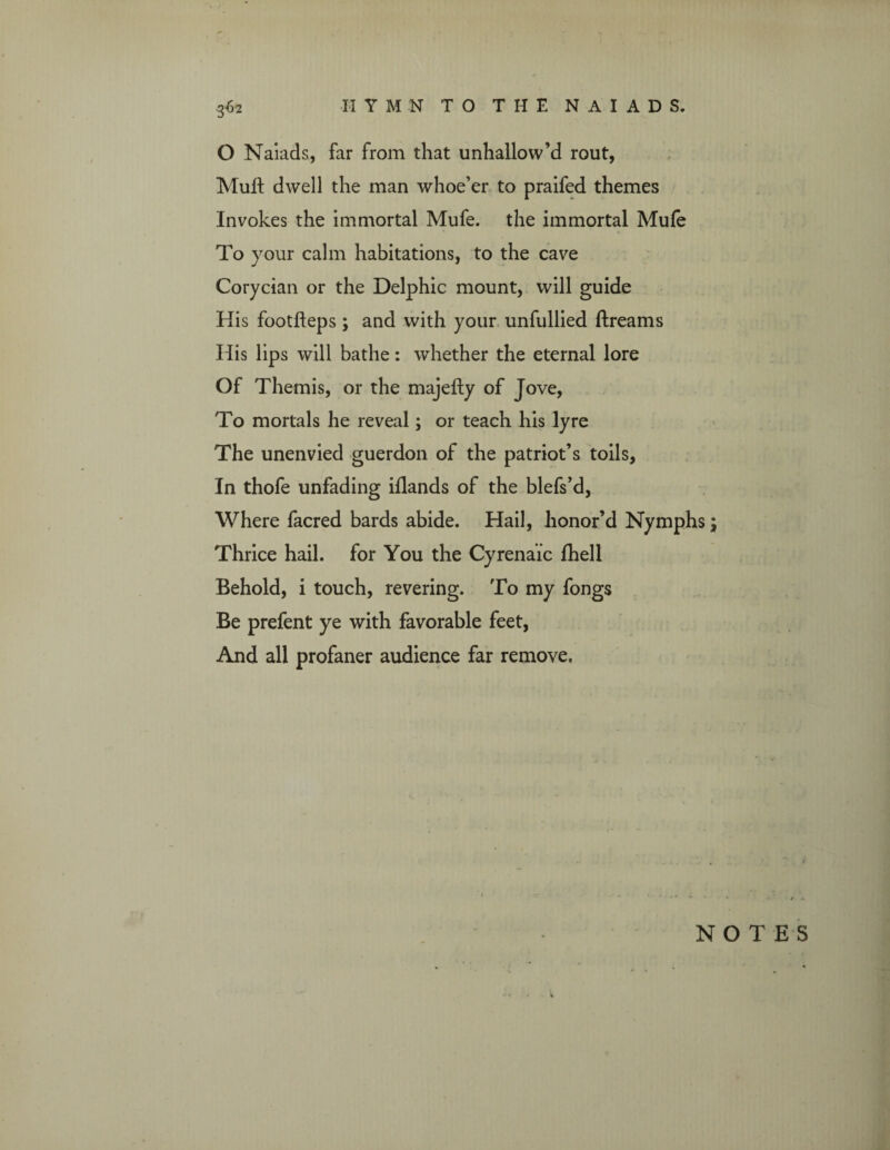 O Naiads, far from that unhallow’d rout, Muft dwell the man whoe’er to praifed themes Invokes the immortal Mufe. the immortal Mufe To your calm habitations, to the cave Corycian or the Delphic mount, will guide His footfteps ; and with your unfullied Breams His lips will bathe: whether the eternal lore Of Themis, or the majefly of Jove, To mortals he reveal; or teach his lyre The unenvied guerdon of the patriot’s toils, In thofe unfading iflands of the blefs’d, Where facred bards abide. Hail, honor’d Nymphs; Thrice hail, for You the Cyrena’ic fhell Behold, i touch, revering. To my fongs Be prefent ye with favorable feet, And all profaner audience far remove. NOTES