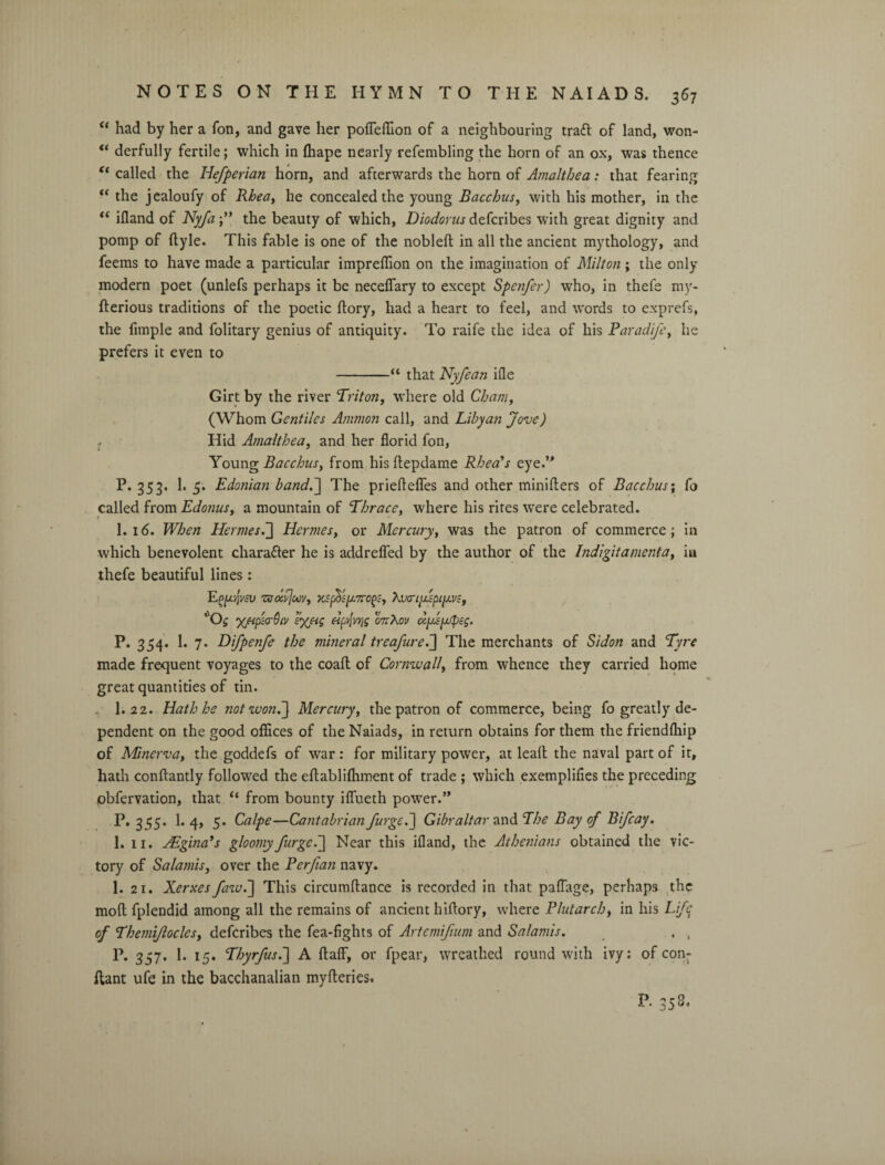 “ had by her a Ton, and gave her pofleffion of a neighbouring traft of land, won- “ derfully fertile; which in fhape nearly refembling the horn of an ox, was thence t( called the Iiefperian horn, and afterwards the horn of Amalthea: that fearing “ the jealoufy of Rhea, he concealed the young Bacchus, with his mother, in the “ ifland of Nyfa;” the beauty of which, Diodorus defcribes with great dignity and pomp of ftyle. This fable is one of the nobleft in all the ancient mythology, and feems to have made a particular impreffion on the imagination of Milton; the only modern poet (unlefs perhaps it be neceflary to except Spcnfer) who, in thefe my- fterious traditions of the poetic ftory, had a heart to feel, and words to exprefs, the fimple and folitary genius of antiquity. To raife the idea of his Paradi/e, he prefers it even to -“ that Nyfean ifle Girt by the river Triton, where old Cham, (Whom Gentiles Ammon call, and Libyan Jove) Hid Amalthea, and her florid fon, Young Bacchus, from his ftepdame Rhea's eye.’* P. 353. 1. 5. Edonian band.~\ The prieflefles and other miniflers of Bacchus; fo called from Edonus, a mountain of Thr ace, where his rites were celebrated. I.16. When Hermes d] Hermes, or Mercury, was the patron of commerce; in which benevolent chara&er he is addrefled by the author of the Indigit ament a, in thefe beautiful lines: EfpjVcll TffoXjoOV, Xvo-l{J.'spi[AV:-, 'O5 'XfipurQiv i'Xfiq Apyjvrig gttXov dy/epeg. P. 354. 1. 7. Difpenfe the mineral trea/ure.] The merchants of Sidon and Tyre made frequent voyages to the coafl of Cormuall, from whence they carried home great quantities of tin. I.22. Hath he not won.] Mercury, the patron of commerce, being fo greatly de¬ pendent on the good offices of the Naiads, in return obtains for them the friendfhip of Minerva, the goddefs of war: for military power, at leaf! the naval part of it, hath conflantly followed the eflablifitment of trade ; which exemplifies the preceding pbfervation, that “ from bounty ifiueth power.” P. 355. 1. 4, 5. Calpe—Cantabrian /urged] Gibraltar and The Bay of Bifcay. 1. 11. JEginads gloomy /urged] Near this ifland, the Athenians obtained the vic¬ tory of Salamis, over the Per/ian navy. 1. 21. Xerxes fawd] This circumftance is recorded in that paflage, perhaps the mofl fplendid among all the remains of ancient hifiory, where Plutarch, in his Life of Themi/loclcs, defcribes the fea-fights of Artemi/ium and Salamis. . , P. 357. 1. 15. Thyr/usd] A ftaflf, or fpear, wreathed round with ivy: of con- flant ufe in the bacchanalian myfleries. P. 353.