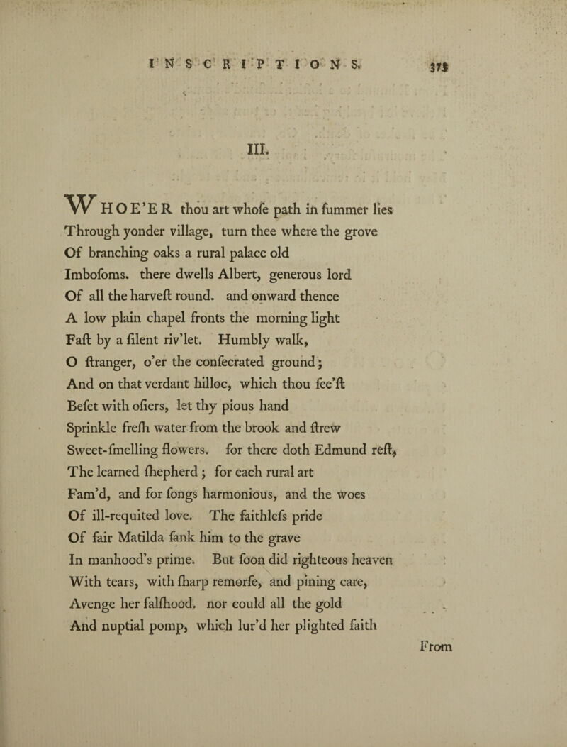 371 W HOE’ER thou art whofe path in fummer lies Through yonder village, turn thee where the grove Of branching oaks a rural palace old Imbofoms. there dwells Albert, generous lord Of all the harveft round, and onward thence A low plain chapel fronts the morning light Fall by a lilent riv’let. Humbly walk, O ftranger, o’er the confecrated ground; And on that verdant hilloc, which thou fee’ll Befet with oilers, let thy pious hand Sprinkle frelh water from the brook and ftrew Sweet-fmelling flowers, for there doth Edmund reft* The learned Ihepherd ; for each rural art Fam’d, and for fongs harmonious, and the woes Of ill-requited love. The faithlefs pride Of fair Matilda fank him to the grave In manhood’s prime. But foon did righteous heaven With tears, with lharp remorfe, and pining care, Avenge her falfhood. nor could all the gold And nuptial pomp, which lur’d her plighted faith From