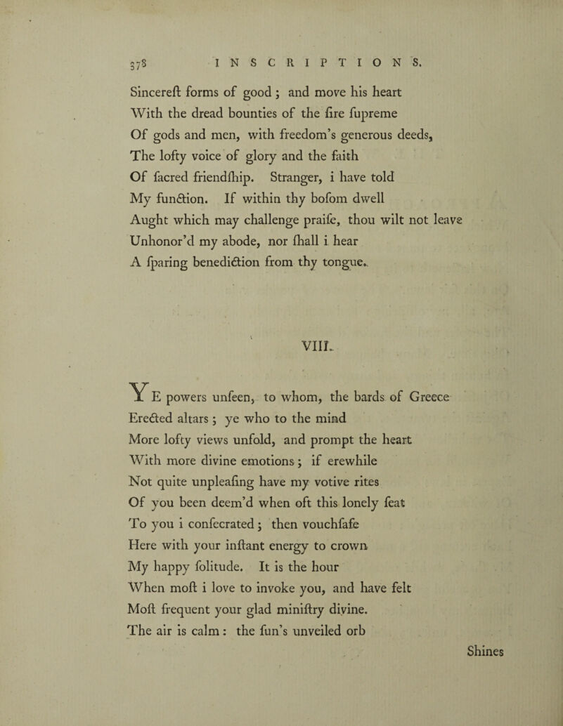 37$ Sincere!! forms of good ; and move his heart With the dread bounties of the hire fupreme Of gods and men, with freedom’s generous deeds. The lofty voice of glory and the faith Of facred friendfhip. Stranger, i have told My function. If within thy bofom dwell Aught which may challenge praife, thou wilt not leave Unhonor’d my abode, nor fhall i hear A /paring benediction from thy tongue.. VIII, Ye powers unfeen, to whom, the bards of Greece Eredted altars; ye who to the mind More lofty views unfold, and prompt the heart With more divine emotions ; if erewhile Not quite unpleahng have my votive rites Of you been deem’d when oft this lonely feat To you i confecrated ; then vouchfafe Here with your inflant energy to crown My happy folitude. It is the hour When molt i love to invoke you, and have felt Moft frequent your glad miniftry divine. The air is calm: the fun’s unveiled orb