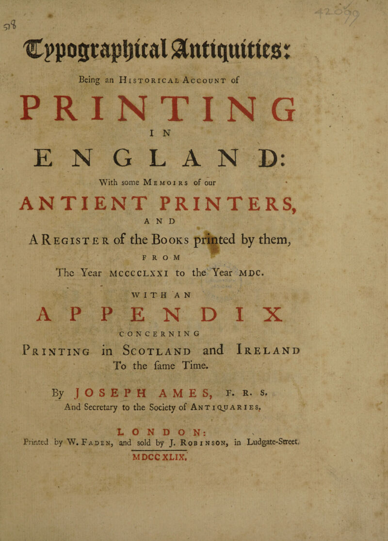 9? Being an Historical Account of PRINTING I N ENGLAND: . ' / ' With some Memoirs of our ANTI ENT PRINTERS, AND AREGisTERof the Books printed by them, F R O M The Year mcccclxxi to the Year MJDC. WITH AN APPENDIX ? ■ CONCERNING Printing in Scotland and Ireland To the fame Time. By JOSEPH AMES, F. r. s. And Secretary to the Society of Antiqjjaries, LONDON: Printed by W. Faden, and sold by J. Robinson, in Ludgate-Street MDCCXLIX. I