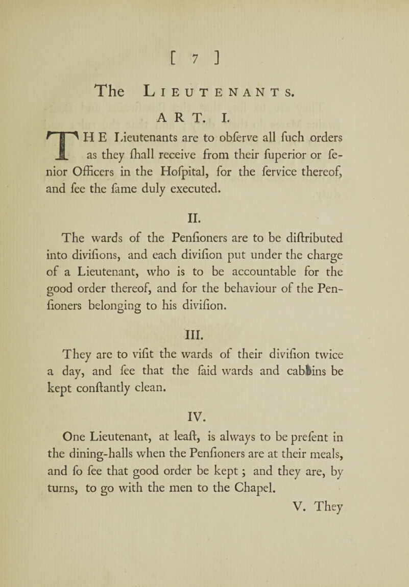 The Lieutenants. A R T. I. ^ I ^ H E Lieutenants are to obferve all fuch orders I as they fhall receive from their fuperior or fe- nior Officers in the Hofpital, for the fervice thereof, and fee the fame duly executed. II. The wards of the Penfioners are to be diftributed into divifions, and each divffion put under the charge of a Lieutenant, who is to be accountable for the good order thereof, and for the behaviour of the Pen¬ fioners belonging to his divifion. III. They are to vifit the wards of their divifion twice a day, and fee that the faid wards and cablins be kept conftantly clean. IV. One Lieutenant, at leaft, is always to be prefent in the dining-halls when the Penfioners are at their meals, and fo fee that good order be kept; and they are, by turns, to go with the men to the Chapel. V. They