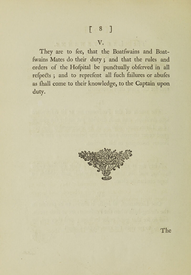 V. They are to fee, that the Boatfwains and Boat- fwains Mates do their duty ; and that the rules and orders of the Hofpital be pun&ually obferved in all refpe&s ; and to reprefent all fuch failures or abufes as fhall come to their knowledge, to the Captain upon duty.