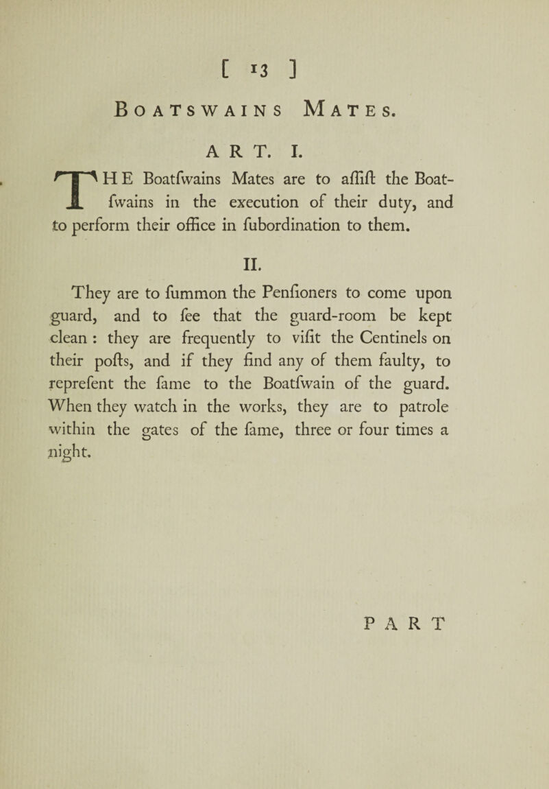 [ ] Boatswains Mates. art. I. TH E Boatfwains Mates are to affift the Boat- fwains in the execution of their duty, and to perform their office in fubordination to them. II. They are to fummon the Penfioners to come upon guard, and to fee that the guard-room be kept clean : they are frequently to vifit the Centinels on their polls, and if they find any of them faulty, to reprefent the fame to the Boatfwain of the guard. When they watch in the works, they are to patrole within the gates of the fame, three or four times a night. PART