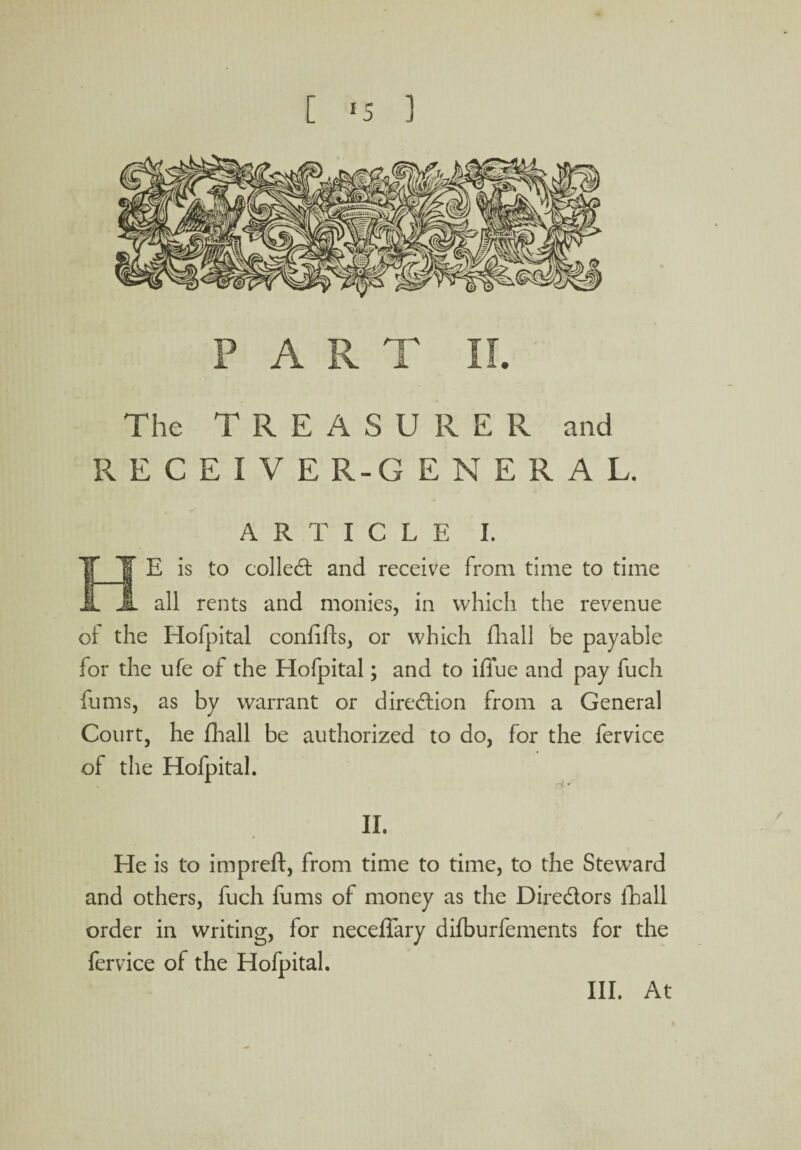 PART II. The TREASURER and RECEIVE R-G ENERAL. ARTICLE I. E is to colled: and receive from time to time all rents and monies, in which the revenue of the Hofpital confifls, or which fhall he payable for the ufe of the Hofpital; and to iffue and pay fuch fums, as by warrant or diredion from a General Court, he fhall be authorized to do, for the fervice of the Hofpital. II. He is to impreft, from time to time, to the Steward and others, fuch fums of money as the Diredors fhall order in writing, for neceffary difburfements for the fervice of the Hofpital. III. At