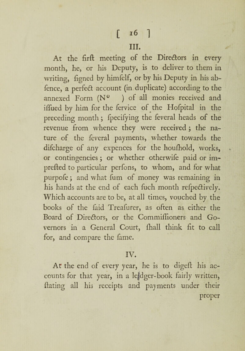 III. At the firft meeting of the Diredors in every month, he, or his Deputy, is to deliver to them in writing, figned by himfelf, or by his Deputy in his ab- fence, a perfed account (in duplicate) according to the annexed Form (N° ) of all monies received and ifiued by him for the fervice of the Hofpital in the preceding month; fpecifying the feveral heads of the revenue from whence they were received ; the na¬ ture of the feveral payments, whether towards the difcharge of any expences for the houfhold, works, or contingencies; or whether otherwife paid or im- prefted to particular perfons, to whom, and for what purpofe; and what fum of money was remaining in his hands at the end of each fuch month refpedively. Which accounts are to be, at all times, vouched by the books of the faid Treafurer, as often as either the Board of Directors, or the Commifiioners and Go¬ vernors in a General Court, fhall think fit to call for, and compare the fame. IV. At the end of every year, he is to digeft his ac¬ counts for that year, in a le|dger-book fairly written, ftating all his receipts and payments under their proper