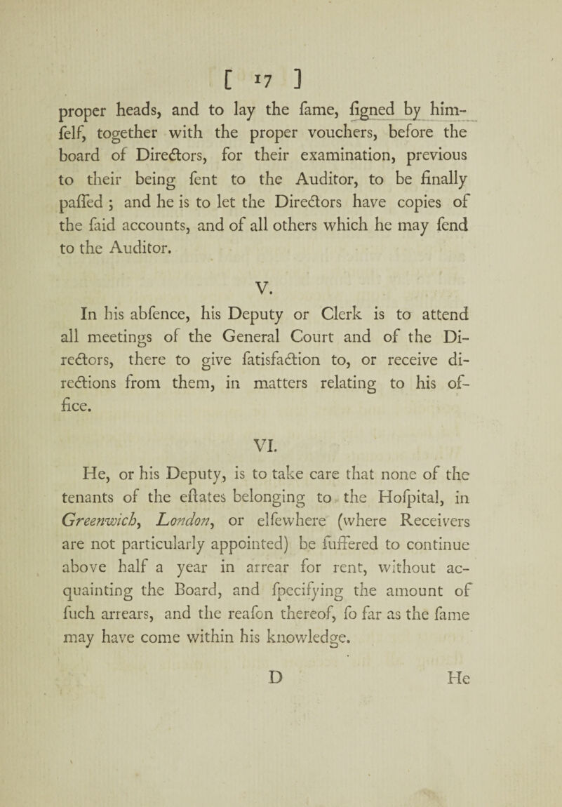 [ *7 ] proper heads, and to lay the fame, figned by him- felf, together with the proper vouchers, before the board of Diredtors, for their examination, previous to their being fent to the Auditor, to be finally palfed ; and he is to let the Diredtors have copies of the faid accounts, and of all others which he may fend to the Auditor. V. In his abfence, his Deputy or Clerk is to attend all meetings of the General Court and of the Di- redtors, there to give fatisfadfion to, or receive di¬ rections from them, in matters relating to his of¬ fice. VI. He, or his Deputy, is to take care that none of the tenants of the efiates belonging to the Hofpital, in Greenwich, London, or elfewhere (where Receivers are not particularly appointed) be fuffered to continue above half a year in arrear for rent, without ac¬ quainting the Board, and fpecifying the amount of fuch arrears, and the reafon thereof, fo far as the fame may have come within his knowledge. D He