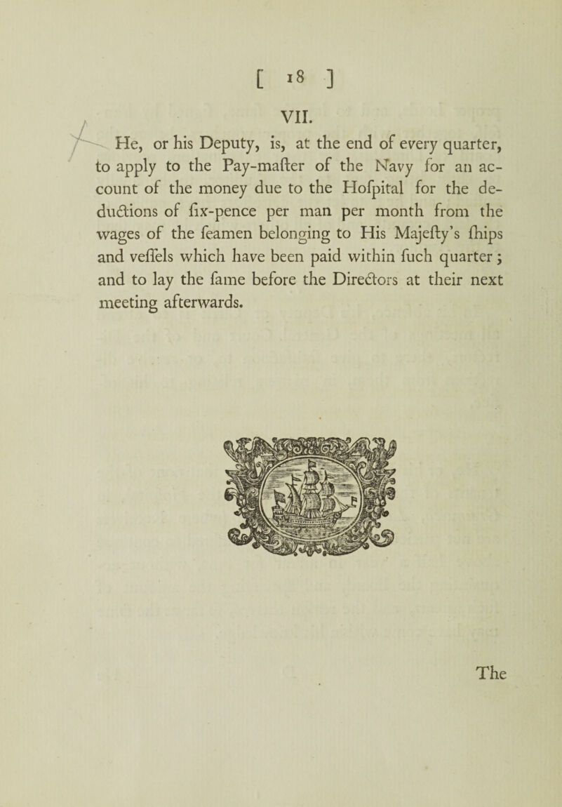 , VII. He, or his Deputy, is, at the end of every quarter, to apply to the Pay-mafter of the Navy for an ac¬ count of the money due to the Hofpital for the de¬ ductions of fix-pence per man per month from the wages of the feamen belonging to His Majefty’s fhips and vefiels which have been paid within fuch quarter; and to lay the fame before the Directors at their next meeting afterwards.