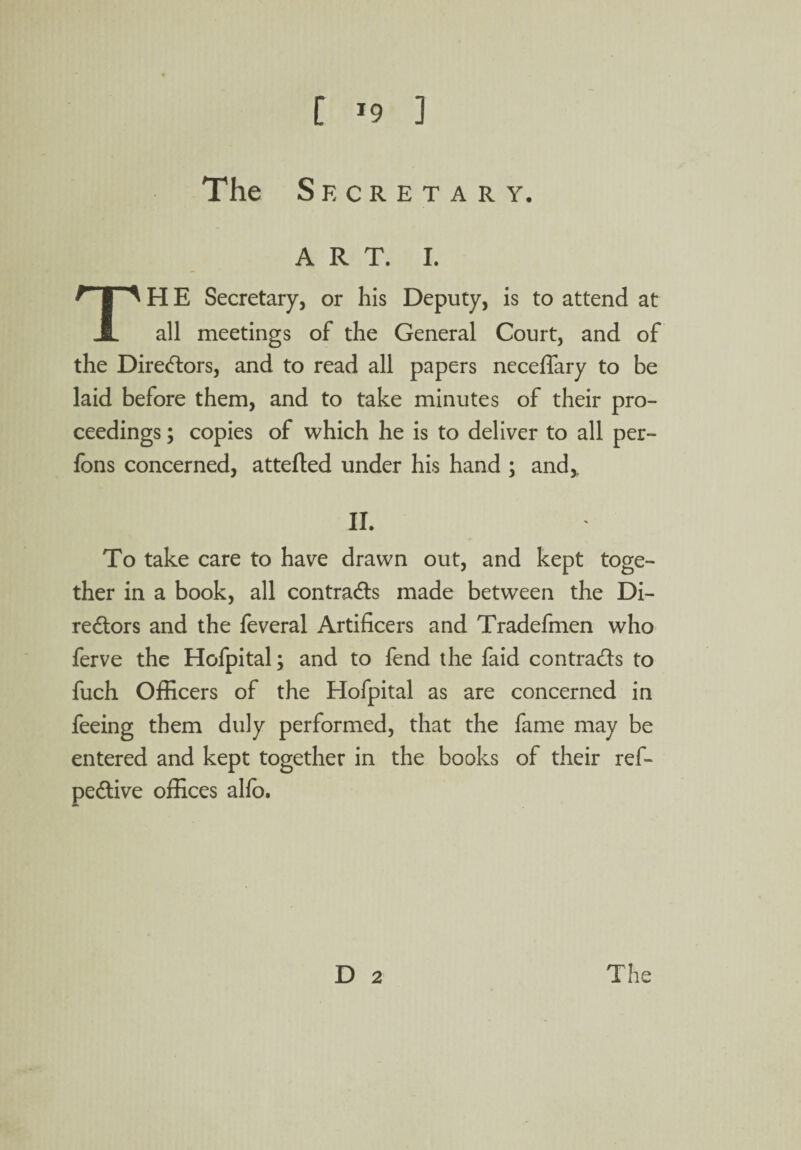 [ ’9 ] The Secretary. ART. I. THE Secretary, or his Deputy, is to attend at all meetings of the General Court, and of the Directors, and to read all papers neceffary to be laid before them, and to take minutes of their pro¬ ceedings ; copies of which he is to deliver to all per- fons concerned, attefled under his hand ; and,. II. To take care to have drawn out, and kept toge¬ ther in a book, all contrails made between the Di¬ rectors and the feveral Artificers and Tradefmen who ferve the Hofpital; and to fend the faid contracts to fuch Officers of the Hofpital as are concerned in feeing them duly performed, that the fame may be entered and kept together in the books of their ref- peCtive offices alio.