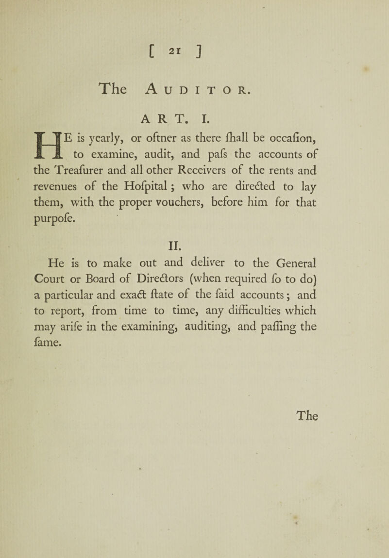 The Auditor. H ART. I. E is yearly, or oftner as there fhall be occaiion, to examine, audit, and pafs the accounts of the Treafurer and all other Receivers of the rents and revenues of the Hofpital; who are diredted to lay them, with the proper vouchers, before him for that purpofe. II. He is to make out and deliver to the General Court or Board of Diredtors (when required fo to do) a particular and exadt ftate of the faid accounts; and to report, from time to time, any difficulties which may arife in the examining, auditing, and palling the fame.