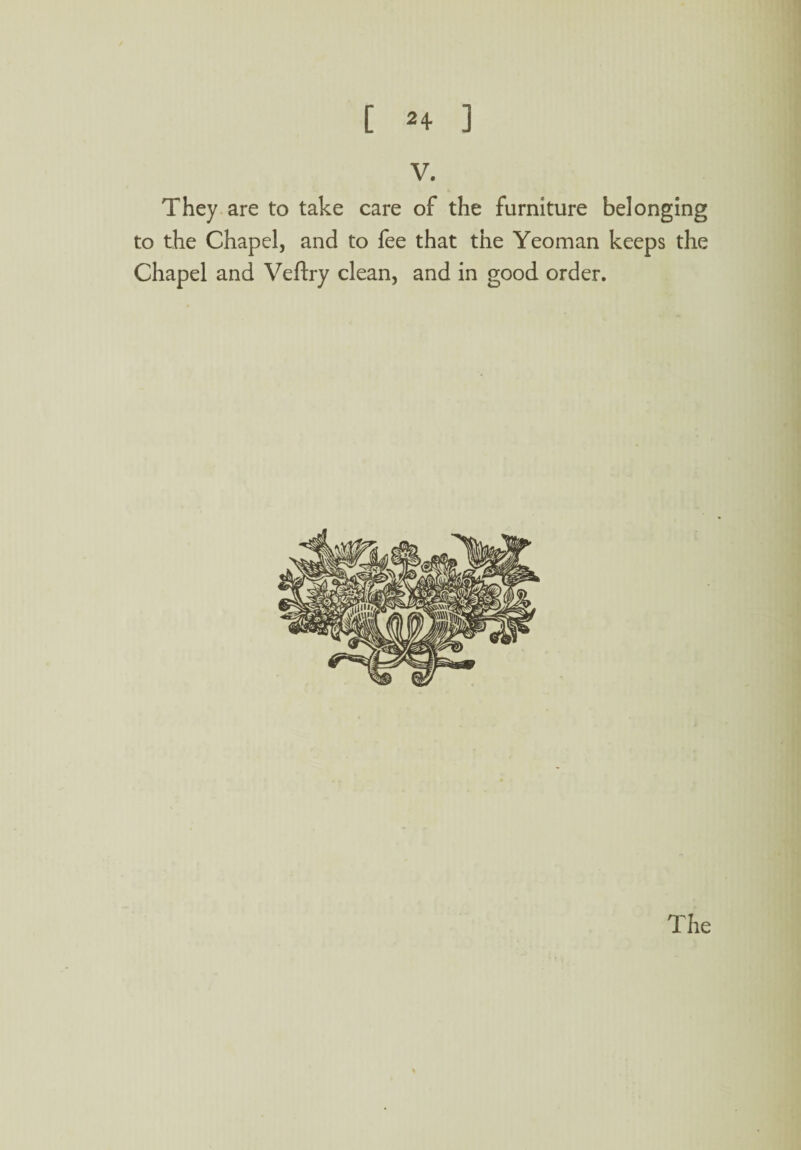 V. They are to take care of the furniture belonging to the Chapel, and to fee that the Yeoman keeps the Chapel and Veftry clean, and in good order.