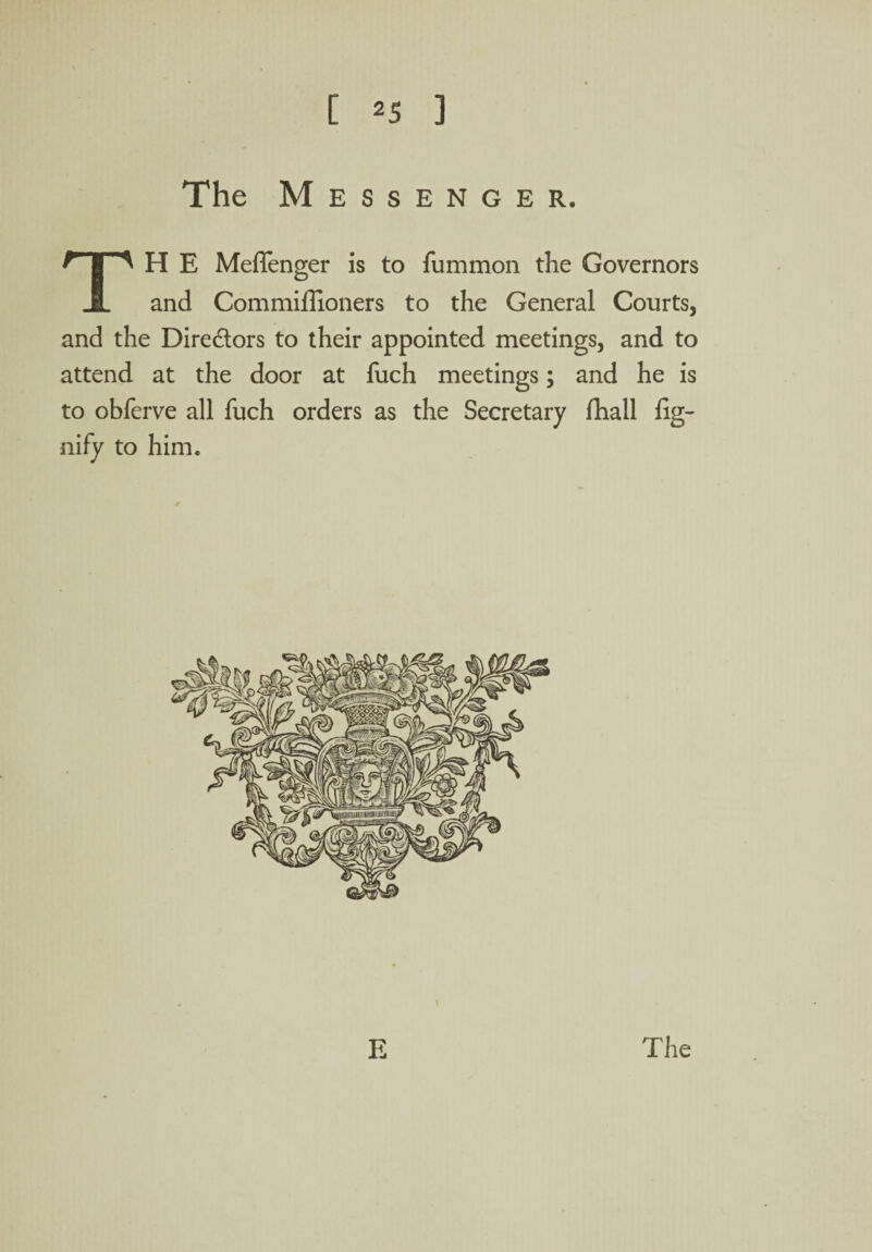 The Messenger. TH E Meflenger is to fummon the Governors and Commiffioners to the General Courts, and the Dire&ors to their appointed meetings, and to attend at the door at fuch meetings; and he is to obferve all fuch orders as the Secretary fhall fig- nify to him. \