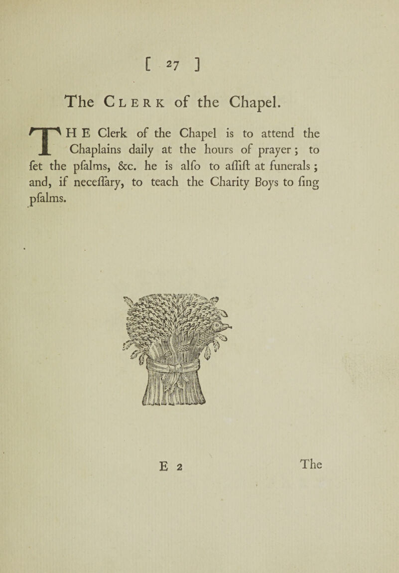 The C lerk of the Chapel. TH E Clerk of the Chapel is to attend the Chaplains daily at the hours of prayer ; to fet the pfalms, &c. he is alfo to aflift at funerals; and, if neceffary, to teach the Charity Boys to fing pfalms. E 2