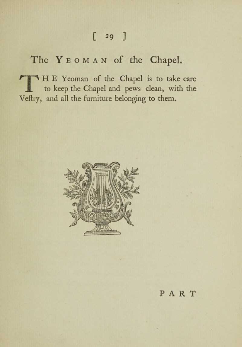 The Yeoman of the ChapeL TH E Yeoman of the Chapel is to take care to keep the Chapel and pews clean, with the Veftry, and all the furniture belonging to them. PART