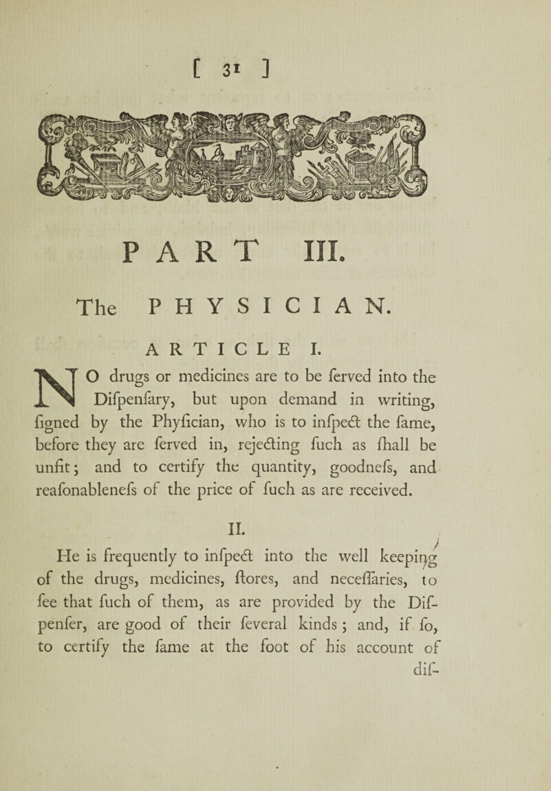 PART III. The PHYSICIAN. ARTICLE I. NO drugs or medicines are to be ferved into the Difpenfary, but upon demand in writing, figned by the Phyfician, who is to infped: the fame, before they are ferved in, rejecting fuch as (hall be unfit; and to certify the quantity, goodnefs, and reafonablenefs of the price of fuch as are received. II. He is frequently to infpedl into the well keeping of the drugs, medicines, flores, and neceffaries, to fee that fuch of them, as are provided by the Dif- penfer, are good of their feveral kinds; and, if lo, to certify the fame at the foot of his account of dif-