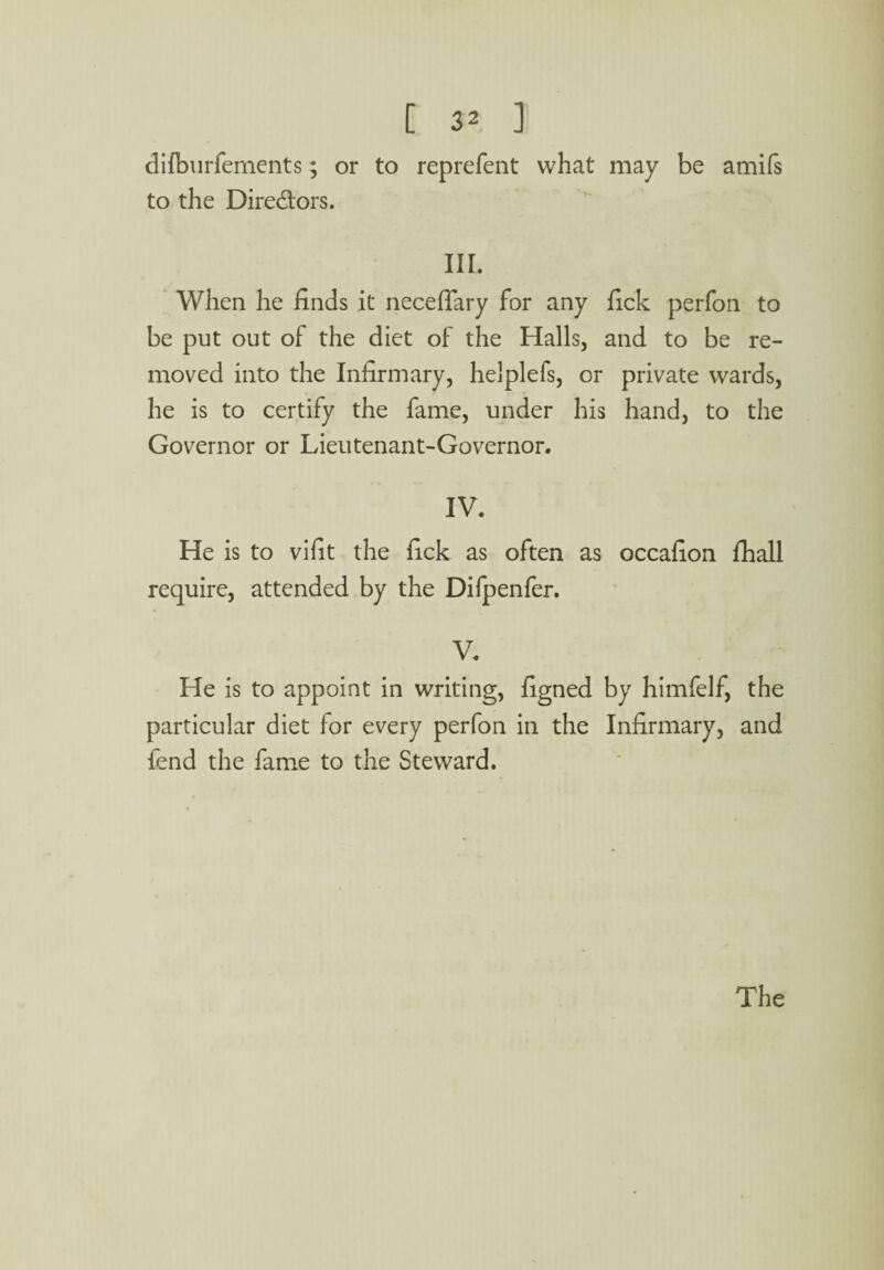 dilburfements; or to reprefent what may be amifs to the Dire&ors. III. When he finds it neceflary for any fick perfon to be put out of the diet of the Halls, and to be re¬ moved into the Infirmary, helplefs, or private wards, he is to certify the fame, under his hand, to the Governor or Lieutenant-Governor. IV. He is to vifit the fick as often as occafion fhall require, attended by the Difpenfer. V. He is to appoint in writing, figned by himfelf, the particular diet for every perfon in the Infirmary, and fend the fame to the Steward.