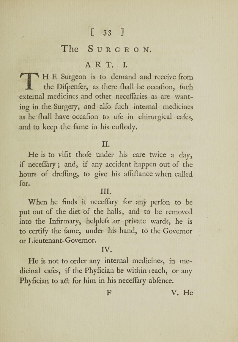 The Surgeon. ART. I. ^ | A H E Surgeon is to demand and receive from A the Difpenfer, as there fhall be occafion, fuch external medicines and other neceffaries as are want¬ ing in the Surgery, and alfo fuch internal medicines as he fhall have occalion to ufe in chirurgical cafes, and to keep the fame in his cuftody. II. He is to vifit thofe under his care twice a day, if neceffary; and, if any accident happen out of the hours of drefling, to give his affiftance when called for. III. When he finds it neceffary for any perfon to be put out of the diet of the halls, and to be removed into the Infirmary, helplefs or private wards, he is to certify the fame, under his hand, to the Governor or Lieutenant-Governor. IV. He is not to order any internal medicines, in me¬ dicinal cafes, if the Phyfician be within reach, or any Phyfician to ad for him in his neceffary abfence. F V. He