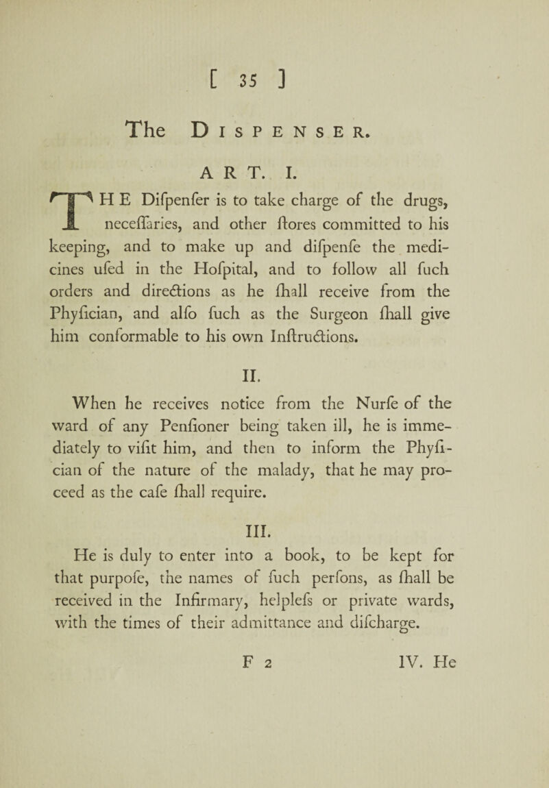 The Dispenser. ART. I. TH E Difpenfer is to take charge of the drugs, neceffaries, and other ftores committed to his keeping, and to make up and difpenfe the medi¬ cines ufed in the Hofpital, and to follow all fuch orders and directions as he fhall receive from the Phyfician, and alfo fuch as the Surgeon fhall give him conformable to his own InftruCtions. II. When he receives notice from the Nurfe of the ward of any Penfioner being taken ill, he is imme¬ diately to vifit him, and then to inform the Phyfi¬ cian of the nature of the malady, that he may pro¬ ceed as the cafe fhall require. III. He is duly to enter into a book, to be kept for that purpofe, the names of fuch perfons, as fhall be received in the Infirmary, helplefs or private wards, with the times of their admittance and difcharge. F 2 IV. Pie