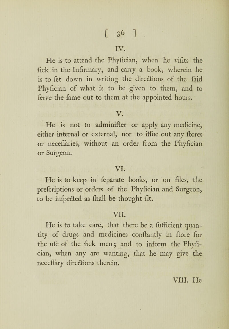 IV. He is to attend the Phyfician, when he vifits the fick in the Infirmary, and carry a book, wherein he is to fet down in writing the directions of the faid Phyfician of what is to be given to them, and to ferve the fame out to them at the appointed hours. V. He is not to adminifter or apply any medicine, either internal or external, nor to iffue out any ftores or neceffaries, without an order from the Phyfician or Surgeon. VI. He is to keep in feparate books, or on files, the prefcriptions or orders of the Phyfician and Surgeon, to be infpected as fhall be thought fit. VII. He is to take care, that there be a fufficient quan¬ tity of drugs and medicines conflantly in ftore for the ufe of the fick men; and to inform the Phyfi¬ cian, when any are wanting, that he may give the neceffary directions therein. VIII. He