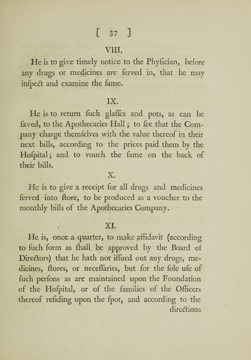 VIII. He is to give timely notice to the Phyfician, before any drugs or medicines are ferved in, that / he may infpeCt and examine the fame. IX. He is to return fuch glafies and pots, as can be faved, to the Apothecaries Hall ; to fee that the Com¬ pany charge themfelves with the value thereof in their next bills, according to the prices paid them by the Hofpital; and to vouch the fame on the back of their bills. X. He is to give a receipt for all drugs and medicines ferved into ftore, to be produced as a voucher to the monthly bills of the Apothecaries Company. XI. He is, once a quarter, to make affidavit (according to fuch form as fhall be approved by the Board of Directors) that he hath not iffued out any drugs, me¬ dicines, ftores, or neceffaries, but for the foie ufe of fuch perfons as are maintained upon the Foundation of the Hofpital, or of the families of the Officers thereof refiding upon the fpot, and according to the directions