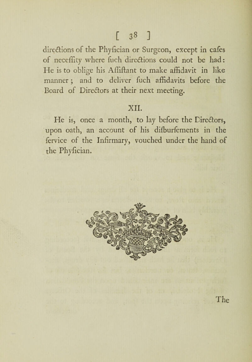 directions of the Phyfician or Surgeon, except in cafes of neceffity where fuch directions could not be had: He is to oblige his Afiiftant to make affidavit in like manner; and to deliver fuch affidavits before the Board of Directors at their next meeting. XII. He is, once a month, to lay before the Directors, upon oath, an account of his difburfements in the fervice of the Infirmary, vouched under the hand of the Phyfician.