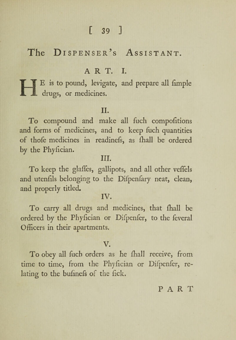 The D i spenser’s Assistant. ART. I. E is to pound, levigate, and prepare all limple drugs, or medicines. II. To compound and make all fuch compolitions and forms of medicines, and to keep luch quantities of thofe medicines in readinefs, as fhall be ordered by the Phylician. III. To keep the glaffes, gallipots, and all other veflels and utenlils belonging to the Difpenfary neat, clean, and properly titled. IV. To carry all drugs and medicines, that fhall be ordered by the Phylician or Difpenfer, to the feveral Officers in their apartments. V. To obey all fuch orders as he fhall receive, from time to time, from the Phylician or Difpenfer, re¬ lating to the bufinefs of the lick. PART